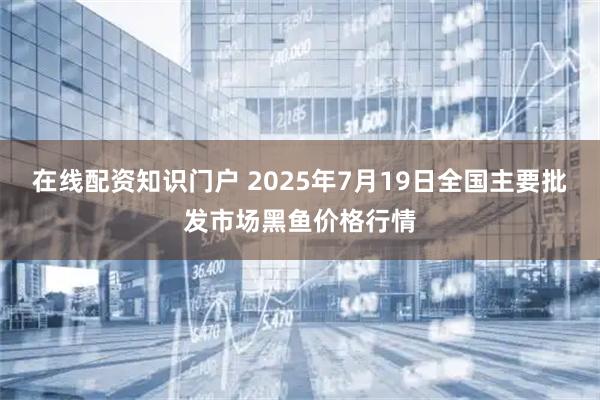 在线配资知识门户 2025年7月19日全国主要批发市场黑鱼价格行情