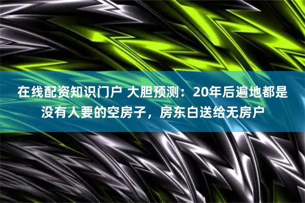 在线配资知识门户 大胆预测：20年后遍地都是没有人要的空房子，房东白送给无房户