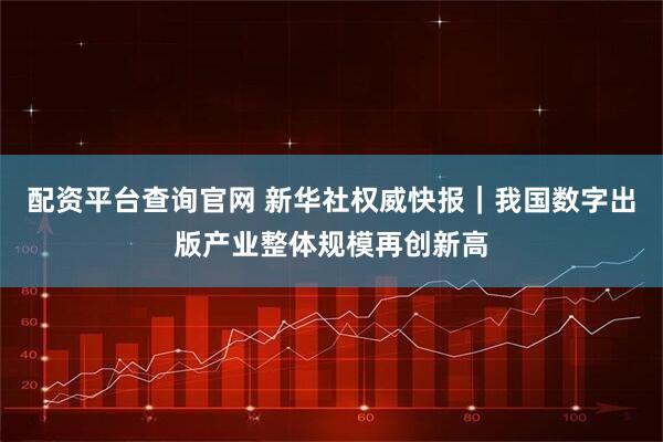 配资平台查询官网 新华社权威快报｜我国数字出版产业整体规模再创新高