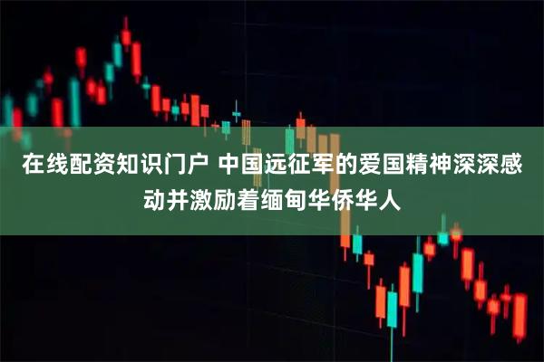 在线配资知识门户 中国远征军的爱国精神深深感动并激励着缅甸华侨华人