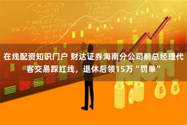 在线配资知识门户 财达证券海南分公司前总经理代客交易踩红线，退休后领15万“罚单”