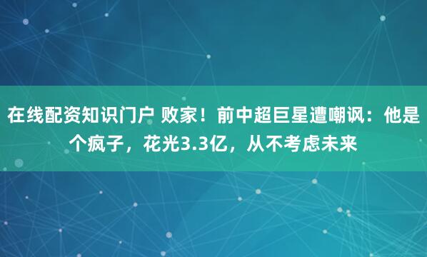 在线配资知识门户 败家！前中超巨星遭嘲讽：他是个疯子，花光3.3亿，从不考虑未来