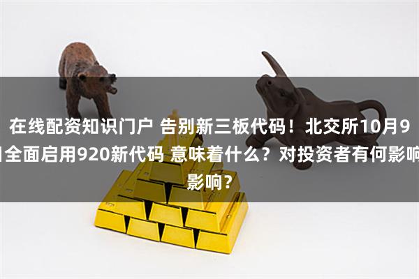 在线配资知识门户 告别新三板代码！北交所10月9日全面启用920新代码 意味着什么？对投资者有何影响？