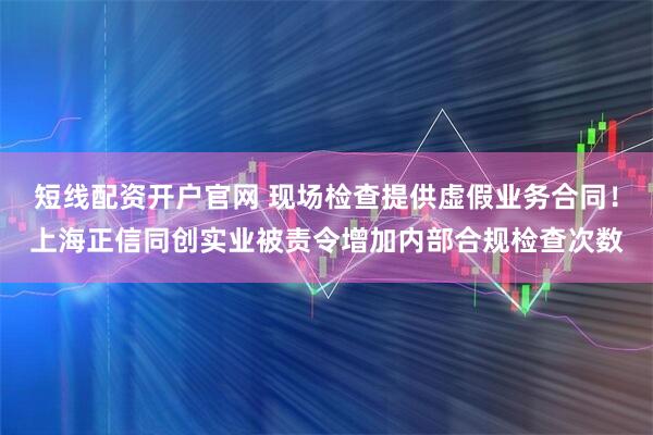 短线配资开户官网 现场检查提供虚假业务合同!上海正信同创实业被责令增加内部合规检查次数