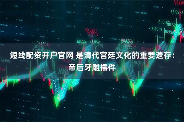 短线配资开户官网 是清代宫廷文化的重要遗存:帝后牙雕摆件