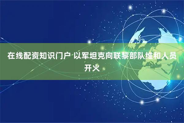 在线配资知识门户 以军坦克向联黎部队维和人员开火