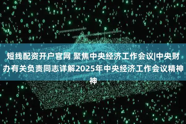 短线配资开户官网 聚焦中央经济工作会议|中央财办有关负责同志详解2025年中央经济工作会议精神