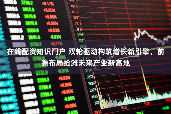 在线配资知识门户 双轮驱动构筑增长新引擎，前瞻布局抢滩未来产业新高地
