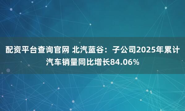 配资平台查询官网 北汽蓝谷：子公司2025年累计汽车销量同比增长84.06%