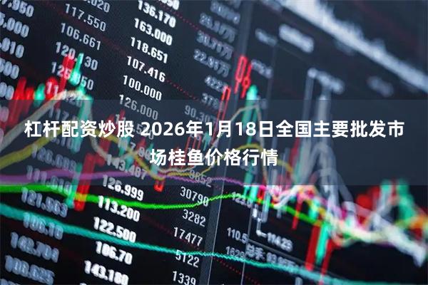 杠杆配资炒股 2026年1月18日全国主要批发市场桂鱼价格行情