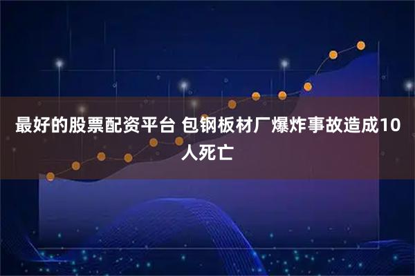 最好的股票配资平台 包钢板材厂爆炸事故造成10人死亡