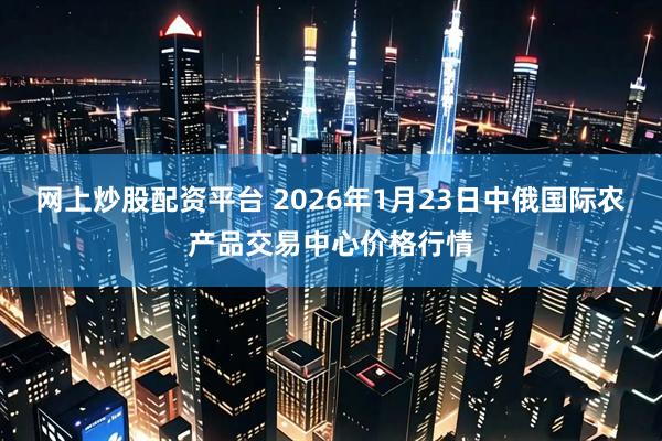 网上炒股配资平台 2026年1月23日中俄国际农产品交易中心价格行情