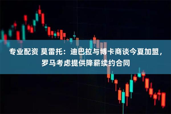 专业配资 莫雷托：迪巴拉与博卡商谈今夏加盟，罗马考虑提供降薪续约合同