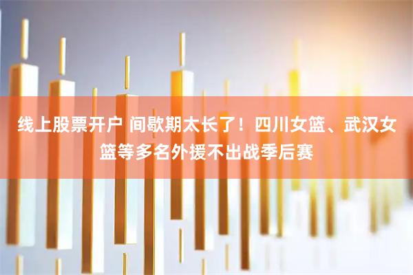 线上股票开户 间歇期太长了！四川女篮、武汉女篮等多名外援不出战季后赛