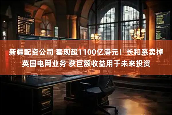 新疆配资公司 套现超1100亿港元！长和系卖掉英国电网业务 获巨额收益用于未来投资