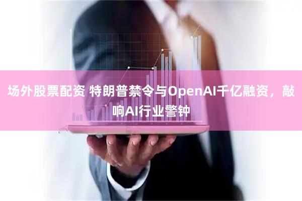 场外股票配资 特朗普禁令与OpenAI千亿融资，敲响AI行业警钟