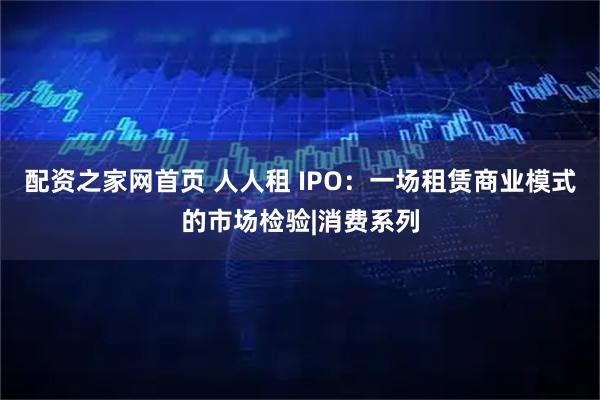 配资之家网首页 人人租 IPO：一场租赁商业模式的市场检验|消费系列