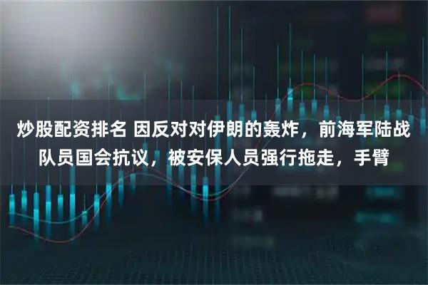 炒股配资排名 因反对对伊朗的轰炸，前海军陆战队员国会抗议，被安保人员强行拖走，手臂