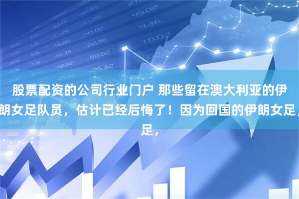 股票配资的公司行业门户 那些留在澳大利亚的伊朗女足队员，估计已经后悔了！因为回国的伊朗女足，