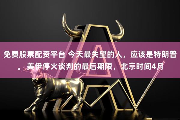 免费股票配资平台 今天最失望的人，应该是特朗普。 美伊停火谈判的最后期限，北京时间4月