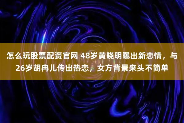 怎么玩股票配资官网 48岁黄晓明曝出新恋情，与26岁胡冉儿传出热恋，女方背景来头不简单