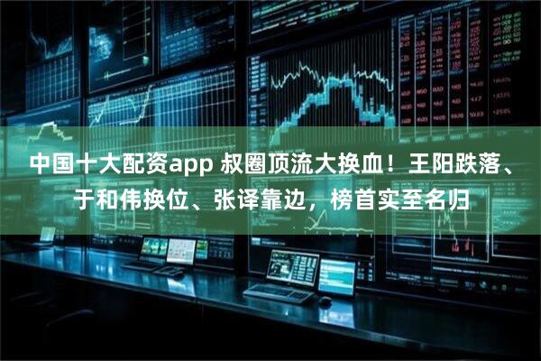 中国十大配资app 叔圈顶流大换血！王阳跌落、于和伟换位、张译靠边，榜首实至名归