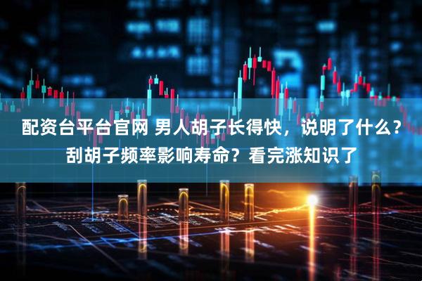 配资台平台官网 男人胡子长得快，说明了什么？刮胡子频率影响寿命？看完涨知识了