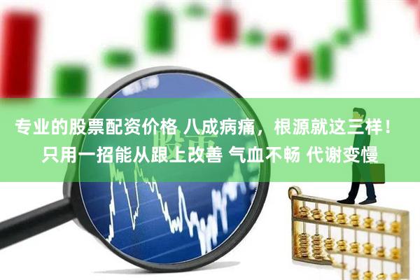 专业的股票配资价格 八成病痛，根源就这三样！ 只用一招能从跟上改善 气血不畅 代谢变慢