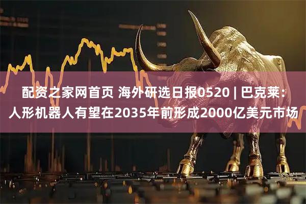 配资之家网首页 海外研选日报0520 | 巴克莱：人形机器人有望在2035年前形成2000亿美元市场