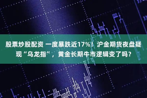 股票炒股配资 一度暴跌近17%！沪金期货夜盘疑现“乌龙指”，黄金长期牛市逻辑变了吗？