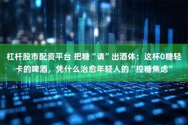杠杆股市配资平台 把糖“请”出酒体：这杯0糖轻卡的啤酒，凭什么治愈年轻人的“控糖焦虑”
