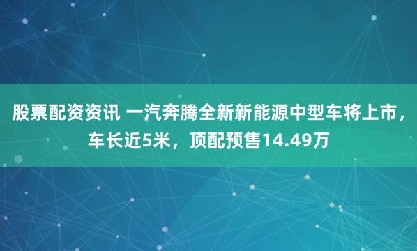 股票配资资讯 一汽奔腾全新新能源中型车将上市，车长近5米，顶配预售14.49万