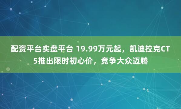 配资平台实盘平台 19.99万元起，凯迪拉克CT5推出限时初心价，竞争大众迈腾