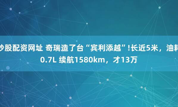 炒股配资网址 奇瑞造了台“宾利添越”!长近5米，油耗0.7L 续航1580km，才13万