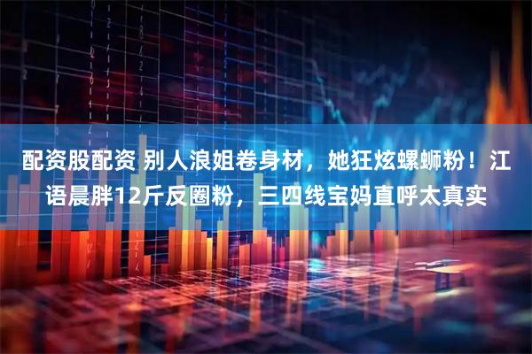 配资股配资 别人浪姐卷身材,她狂炫螺蛳粉!江语晨胖12斤反圈粉,三四线宝妈直呼太真实