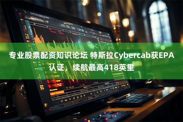 专业股票配资知识论坛 特斯拉Cybercab获EPA认证，续航最高418英里