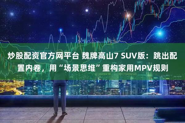 炒股配资官方网平台 魏牌高山7 SUV版：跳出配置内卷，用“场景思维”重构家用MPV规则