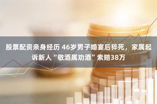 股票配资亲身经历 46岁男子婚宴后猝死，家属起诉新人“敬酒属劝酒”索赔38万