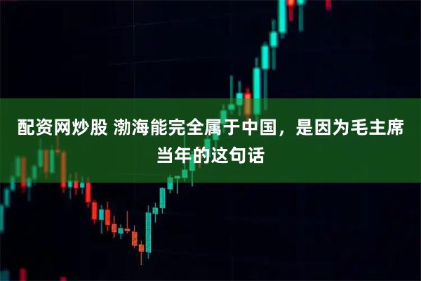 配资网炒股 渤海能完全属于中国，是因为毛主席当年的这句话