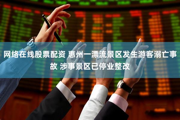 网络在线股票配资 惠州一漂流景区发生游客溺亡事故 涉事景区已停业整改